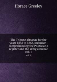 The Tribune almanac for the years 1838 to 1868, inclusive : comprehending the Politician`s register and the Whig almanac. vol. 1