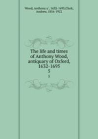 The life and times of Anthony Wood, antiquary of Oxford, 1632-1695. 5