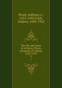 The life and times of Anthony Wood, antiquary of Oxford, 1632-1695. 3