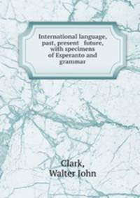 International language, past, present & future, with specimens of Esperanto and grammar