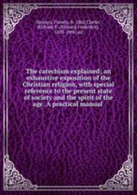 The catechism explained; an exhaustive exposition of the Christian religion, with special reference to the present state of society and the spirit of the age. A practical manual