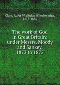 The work of God in Great Britain: under Messrs. Moody and Sankey, 1873 to 1875