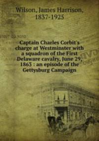 Captain Charles Corbit`s charge at Westminster with a squadron of the First Delaware cavalry, June 29, 1863 : an episode of the Gettysburg Campaign