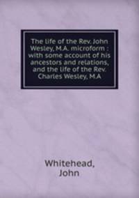 The life of the Rev. John Wesley, M.A. microform : with some account of his ancestors and relations, and the life of the Rev. Charles Wesley, M.A.