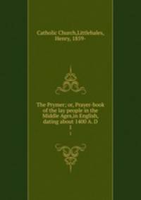 The Prymer; or, Prayer-book of the lay people in the Middle Ages,in English, dating about 1400 A. D. 1