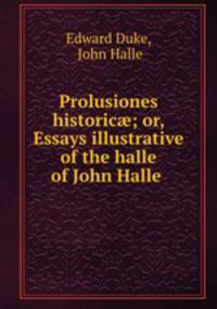 Prolusiones historic; or, Essays illustrative of the halle of John Halle .