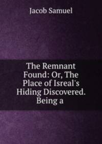 The Remnant Found: Or, The Place of Isreal`s Hiding Discovered. Being a .