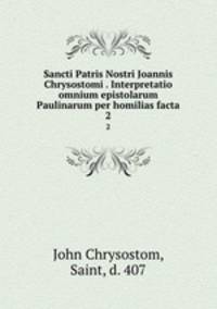 Sancti Patris Nostri Joannis Chrysostomi . Interpretatio omnium epistolarum Paulinarum per homilias facta. 2