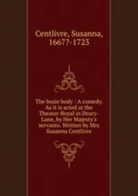 The busie body : A comedy. As it is acted at the Theater-Royal in Drury-Lane, by Her Majesty`s servants. Written by Mrs Susanna Centlivre