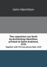 The catechism set forth by Archbishop Hamilton, printed at Saint Andrews, 1551. Together with The two-penny faith, 1559