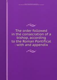 The order followed in the consecration of a bishop, according to the Roman Pontifical : with and appendix