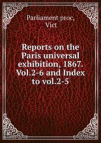 Reports on the Paris universal exhibition, 1867. Vol.2-6 and Index to vol.2-5