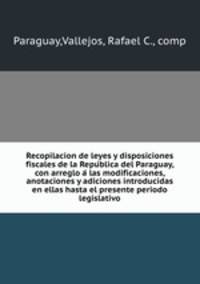 Recopilacion de leyes y disposiciones fiscales de la Republica del Paraguay, con arreglo a las modificaciones, anotaciones y adiciones introducidas en ellas hasta el presente periodo legislativo