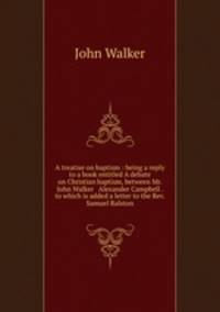 A treatise on baptism : being a reply to a book entitled A debate on Christian baptism, between Mr. John Walker & Alexander Campbell . to which is added a letter to the Rev. Samuel Ralston