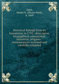 Historical Raleigh from its foundation in 1792 : descriptive, biographical, educational, industrial, religious : reminiscences reviewed and carefully compiled