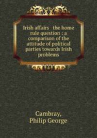Irish affairs & the home rule question : a comparison of the attitude of political parties towards Irish problems