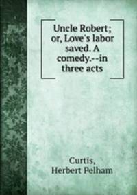 Uncle Robert; or, Love`s labor saved. A comedy.--in three acts