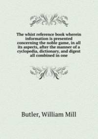 The whist reference book wherein information is presented concerning the noble game, in all its aspects, after the manner of a cyclopedia, dictionary, and digest all combined in one