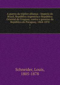A guerra da trplice alliana : Imperio do Brazil, Repblica Argentina e Repblica Oriental do Uruguay, contra o governo da Repblica do Paraguay, 1864-1870. 1