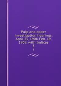 Pulp and paper investigation hearings. April 25, 1908-Feb. 19, 1909, with Indices. 3