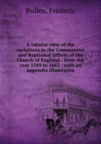 A tabular view of the variations in the Communion and Baptismal Offices of the Church of England : from the year 1549 to 1662 : with an appendix illustrative