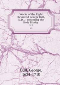 Works of the Right Reverend George Bull, D.D. . : concering the Holy Trinity .. v.1