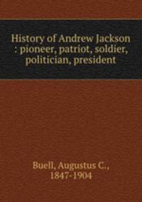 History of Andrew Jackson : pioneer, patriot, soldier, politician, president