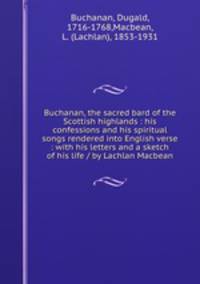 Buchanan, the sacred bard of the Scottish highlands : his confessions and his spiritual songs rendered into English verse : with his letters and a sketch of his life / by Lachlan Macbean