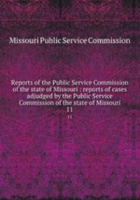 Reports of the Public Service Commission of the state of Missouri : reports of cases adjudged by the Public Service Commission of the state of Missouri. 11