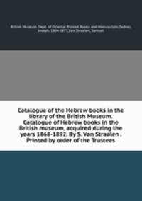 Catalogue of the Hebrew books in the library of the British Museum. Catalogue of Hebrew books in the British museum, acquired during the years 1868-1892. By S. Van Straalen . Printed by order of the Trustees