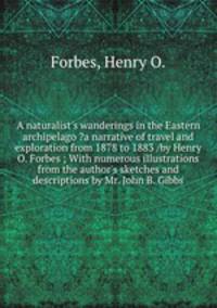 A naturalist`s wanderings in the Eastern archipelago ?a narrative of travel and exploration from 1878 to 1883 /by Henry O. Forbes ; With numerous illustrations from the author`s sketches and descriptions by Mr. John B. Gibbs.