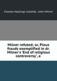 Milner refuted; or, Pious frauds exemplified in dr. Milner`s `End of religious controversy`, a .