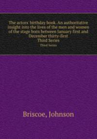 The actors` birthday book. An authoritative insight into the lives of the men and women of the stage born between January first and December thirty-first. Third Series