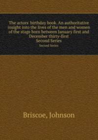The actors` birthday book. An authoritative insight into the lives of the men and women of the stage born between January first and December thirty-first. Second Series