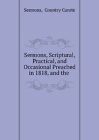 Sermons, Scriptural, Practical, and Occasional Preached in 1818, and the .