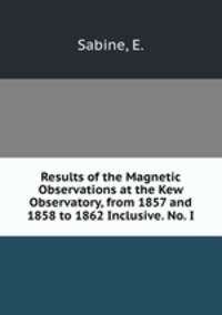 Results of the Magnetic Observations at the Kew Observatory, from 1857 and 1858 to 1862 Inclusive. No. I