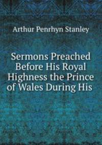 Sermons Preached Before His Royal Highness the Prince of Wales During His .