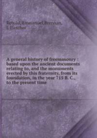 A general history of freemasonry : based upon the ancient documents relating to, and the monuments erected by this fraternity, from its foundation, in the year 715 B. C., to the present time