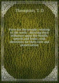 Facts for the people, relating to the teeth ; showing their influence upon the health, speech and looks; with directions for their care and preservation