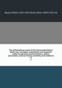 The philosophical works of the Honourable Robert Boyle esq.: abridged, methodized, and disposed under the general heads of physics, statics, pneumatics, natural history, chymistry, and medicine. v.2
