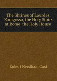 The Shrines of Lourdes, Zaragossa, the Holy Stairs at Rome, the Holy House .