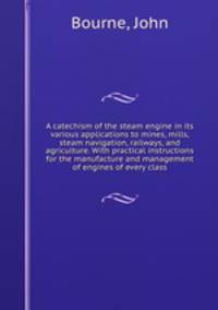 A catechism of the steam engine in its various applications to mines, mills, steam navigation, railways, and agriculture. With practical instructions for the manufacture and management of engines of every class