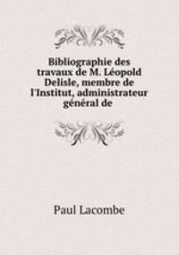 Bibliographie des travaux de M. Lopold Delisle, membre de l`Institut, administrateur gnral de .
