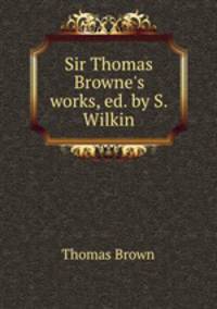 Sir Thomas Browne`s works, ed. by S. Wilkin