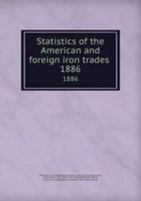 Statistics of the American and foreign iron trades . 1886