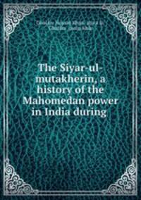 The Siyar-ul-mutakherin, a history of the Mahomedan power in India during .