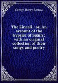 The Zincali : or, An account of the Gypsies of Spain ; with an original collection of their songs and poetry