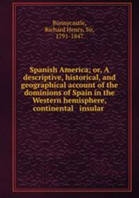 Spanish America; or, A descriptive, historical, and geographical account of the dominions of Spain in the Western hemisphere, continental & insular