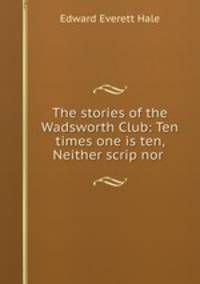 The stories of the Wadsworth Club: Ten times one is ten, Neither scrip nor .