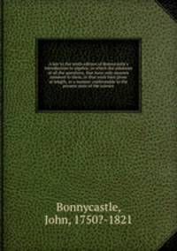 A key to the tenth edition of Bonnycastle`s Introduction to algebra; in which the solutions of all the questions, that have only answers annexed to them, in that work here given at length, in a manner conformable to the present state of the science
